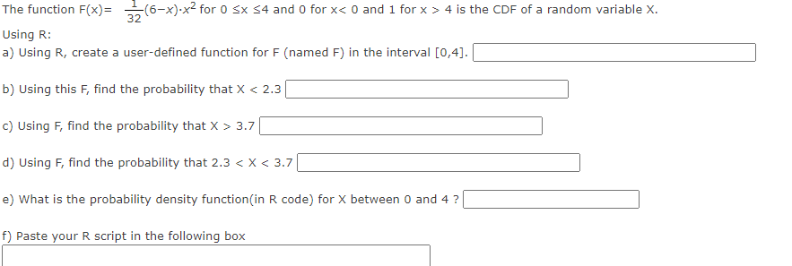 **Understanding and Implementing Cumulative Distribution Function (CDF) in R**

The function \( F(x) = \frac{1}{32}(6 - x) \cdot x^2 \) for \( 0 \leq x \leq 4 \) and \( 0 \) for \( x < 0 \) and \( 1 \) for \( x > 4 \) is the cumulative distribution function (CDF) of a random variable \( X \).

**Using R:**

**a) Using R, create a user-defined function for \( F \) (named F) in the interval \([0, 4]\).**
```R
F <- function(x) {
  if(x < 0) return(0)
  if(x > 4) return(1)
  return((1/32) * (6 - x) * x^2)
}
```

**b) Using this \( F \), find the probability that \( X < 2.3 \).**
```R
prob_X_less_than_2_3 <- F(2.3)
print(prob_X_less_than_2_3)
```

**c) Using \( F \), find the probability that \( X > 3.7 \).**
```R
prob_X_greater_than_3_7 <- 1 - F(3.7)
print(prob_X_greater_than_3_7)
```

**d) Using \( F \), find the probability that \( 2.3 < X < 3.7 \).**
```R
prob_X_between_2_3_and_3_7 <- F(3.7) - F(2.3)
print(prob_X_between_2_3_and_3_7)
```

**e) What is the probability density function (in R code) for \( X \) between 0 and 4?**
```R
f <- function(x) {
  if(x < 0 || x > 4) return(0)
  return((1/16) * x * (3 - x))
}
```

**f) Paste your R script in the following box**

```R
F <- function(x) {
  if(x < 0) return(0)
  if(x > 4) return(1)
  return((1/32) * (6 - x) * x^