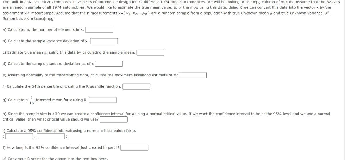 The built-in data set mtcars compares 11 aspects of automobile design for 32 different 1974 model automobiles. We will be looking at the mpg column of mtcars. Assume that the 32 cars
are a random sample of all 1974 automobiles. We would like to estimate the true mean value, µ, of the mpg using this data. Using R we can convert this data into the vector x by the
assignment x<-mtcars$mpg. Assume that the n measurements x=( X₁, X2,...,xn) are a random sample from a population with true unknown mean μ and true unknown variance ².
Remember, x<-mtcars$mpg
a) Calculate, n, the number of elements in x.
b) Calculate the sample variance deviation of x.
c) Estimate true mean μ, using this data by calculating the sample mean.
d) Calculate the sample standard deviation,s, of x
e) Assuming normality of the mtcars$mpg data, calculate the maximum likelihood estimate of µ?
f) Calculate the 64th percentile of x using the R quantile function.
1
g) Calculate a trimmed mean for x using R.
16
h) Since the sample size is >30 we can create a confidence interval for μ using a normal critical value. If we want the confidence interval to be at the 95% level and we use a normal
critical value, then what critical value should we use?
i) Calculate a 95% confidence interval(using a normal critical value) for µ.
(
j) How long is the 95% confidence interval just created in part i?
k) Copy your R script for the above into the text box here.