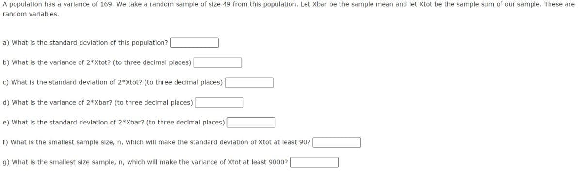 A population has a variance of 169. We take a random sample of size 49 from this population. Let Xbar be the sample mean and let Xtot be the sample sum of our sample. These are
random variables.
a) What is the standard deviation of this population?
b) What is the variance of 2*Xtot? (to three decimal places)
c) What is the standard deviation of 2*Xtot? (to three decimal places)
d) What is the variance of 2*Xbar? (to three decimal places)
e) What is the standard deviation of 2*Xbar? (to three decimal places)
f) What is the smallest sample size, n, which will make the standard deviation of Xtot at least 90?
g) What is the smallest size sample, n, which will make the variance of Xtot at least 9000?