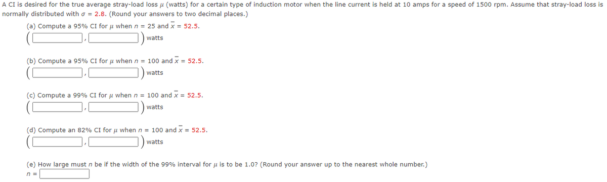 A CI is desired for the true average stray-load loss μ (watts) for a certain type of induction motor when the line current is held at 10 amps for a speed of 1500 rpm. Assume that stray-load loss is
normally distributed with o = 2.8. (Round your answers to two decimal places.)
(a) Compute a 95% CI for μ when n = 25 and x = 52.5.
watts
(b) Compute a 95% CI for u when n = 100 and X = 52.5.
watts
(c) Compute a 99% CI for μ when n = 100 and X = 52.5.
watts
(d) Compute an 82% CI for μ when n = 100 and x = 52.5.
watts
(e) How large must n be if the width of the 99% interval for u is to be 1.0? (Round your answer up to the nearest whole number.)
n =