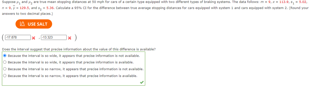 Suppose μ₁ and ₂ are true mean stopping distances at 50 mph for cars of a certain type equipped with two different types of braking systems. The data follows: m = 9, x = 113.9, s₁ = 5.02,
n = 9, y = 129.5, and s₂ = 5.36. Calculate a 95% CI for the difference between true average stopping distances for cars equipped with system 1 and cars equipped with system 2. (Round your
answers to two decimal places.)
USE SALT
-17.878
x )
Does the interval suggest that precise information about the value of this difference is available?
● Because the interval is so wide, it appears that precise information is not available.
O Because the interval is so wide, it appears that precise information is available.
O Because the interval is so narrow, it appears that precise information is not available.
O Because the interval is so narrow, it appears that precise information is available.
x -13.323