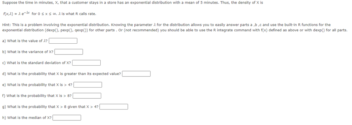 Suppose the time in minutes, X, that a customer stays in a store has an exponential distribution with a mean of 5 minutes. Thus, the density of X is
f(x,^) = λ e-^x for 0≤ x ≤co. A is what R calls rate.
Hint: This is a problem involving the exponential distribution. Knowing the parameter for the distribution allows you to easily answer parts a,b,c and use the built-in R functions for the
exponential distribution (dexp(), pexp(), qexp()) for other parts. Or (not recommended) you should be able to use the R integrate command with f(x) defined as above or with dexp() for all parts.
a) What is the value of λ?
b) What is the variance of X?
c) What is the standard deviation of X?
d) What is the probability that X is greater than its expected value?
e) What is the probability that X is > 4?
f) What is the probability that X is > 8?
g) What is the probability that X > 8 given that X > 4?
h) What is the median of X?