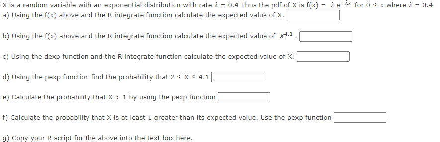 X is a random variable with an exponential distribution with rate λ = 0.4 Thus the pdf of X is f(x) = ex for 0 ≤ x where λ = 0.4
a) Using the f(x) above and the R integrate function calculate the expected value of X.
b) Using the f(x) above and the R integrate function calculate the expected value of x4.1.
c) Using the dexp function and the R integrate function calculate the expected value of X.
d) Using the pexp function find the probability that 2 ≤ x ≤ 4.1 |
e) Calculate the probability that X > 1 by using the pexp function
f) Calculate the probability that X is at least 1 greater than its expected value. Use the pexp function
g) Copy your R script for the above into the text box here.