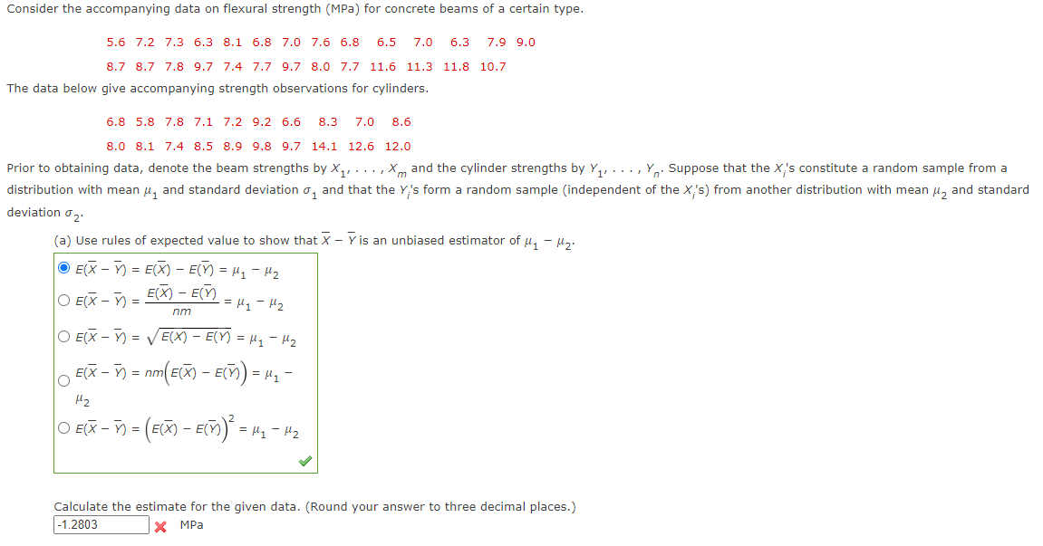 Consider the accompanying data on flexural strength (MPa) for concrete beams of a certain type.
5.6 7.2 7.3 6.3 8.1 6.8 7.0 7.6 6.8 6.5 7.0 6.3 7.9 9.0
8.7 8.7 7.8 9.7 7.4 7.7 9.7 8.0 7.7 11.6 11.3 11.8 10.7
The data below give accompanying strength observations for cylinders.
6.8 5.8 7.8 7.1 7.2 9.2 6.6 8.3 7.0 8.6
8.0 8.1 7.4 8.5 8.9 9.8 9.7 14.1 12.6 12.0
Prior to obtaining data, denote the beam strengths by X₁,..., Xm and the cylinder strengths by Y₁ Y. Suppose that the X;'s constitute a random sample from a
distribution with mean μ, and standard deviation, and that the Y's form a random sample (independent of the X,'s) from another distribution with mean ₂ and standard
deviation ₂.
(a) Use rules of expected value to show that X - Y is an unbiased estimator of μ₁ - M₂.
ⒸE(X) = E(X) - E(X) = μ₁ −μ²₂
E(X) - E(X)
nm
O E(X-) =
= μ₁ - 1₂
O E(X)=√E(X) - E(Y) = μ₁ - H²₂2
¸ E(X − ¯) = nm(E(X) — E() = μ
-
= μ₁-
H₂
|○ E(X − ¯) = (E(X) - E(ñ)² = µ₁ −μ²₂²₂
Calculate the estimate for the given data. (Round your answer to three decimal places.)
-1.2803
X MPa
