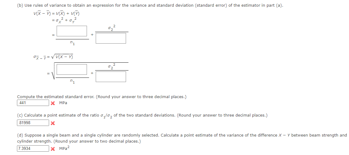 (b) Use rules of variance to obtain an expression for the variance and standard deviation (standard error) of the estimator in part (a).
v(x) = V(X) + V(5)
= 0x² +0,²
₁
ox-y=√V(x-n
₁
02
Compute the estimated standard error. (Round your answer to three decimal places.)
441
X MPa
(c) Calculate a point estimate of the ratio ₁/₂ of the two standard deviations. (Round your answer to three decimal places.)
81998
X
(d) Suppose a single beam and a single cylinder are randomly selected. Calculate a point estimate of the variance of the difference X - Y between beam strength and
cylinder strength. (Round your answer to two decimal places.)
7.3934
X MPa ²