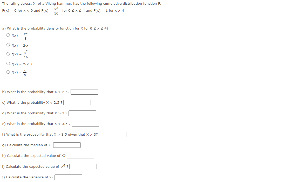 The rating stress, X, of a Viking hammer, has the following cumulative distribution function F:
F(x) = 0 for x < 0 and F(x)= for 0 ≤ x ≤ 4 and F(x) = 1 for x > 4
a) What is the probability density function for X for 0 < x ≤ 4?
O f(x) =
O f(x) = 2.x
O f(x) =
O f(x) = 2-x-8
○ f(x) =
16
b) What is the probability that X > 2.5?
c) What is the probability X < 2.5?
d) What is the probability that X > 3 ?
e) What is the probability that X > 3.5?
f) What is the probability that X > 3.5 given that X > 3?
g) Calculate the median of X.
h) Calculate the expected value of X?
i) Calculate the expected value of x²?
j) Calculate the variance of X?