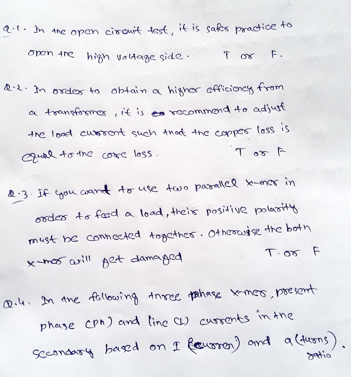 Q.l. In the open cirouit test, if is safes practice to
open the
high voltage side.
ī or
F.
Q.2. In oder to
obtain a higher efficiency
from
a transfommer , it is eo recommend to adjust
the load cu ment such that the copper loss is
Cqual to the core loss.
T or ĥ
&.3. Îf you wand to use two parallel Xmmor in
ooder to faæd a load, their positive polarity
must be conneeted together. Otheowise the both
x
mor aill get damaged
T.o5
Qi4. In the following tnree pahase Xrmeo, poesent
phase Cpn) and line CL) currents inthe
a (turons)
gatio
secondary based on I fauoren) ond
