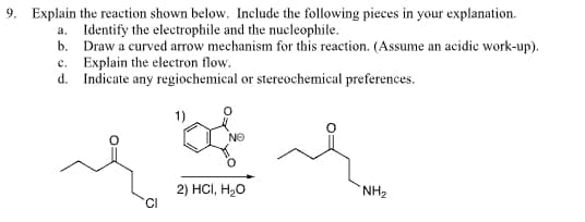 9. Explain the reaction shown below. Include the following pieces in your explanation.
a. Identify the electrophile and the nucleophile.
b. Draw a curved arrow mechanism for this reaction. (Assume an acidic work-up).
Explain the electron flow.
c.
d. Indicate any regiochemical or stereochemical preferences.
1)
ΝΕ
2) HCI, H₂O
NH₂
CI