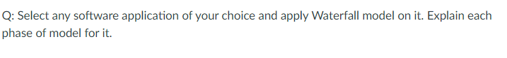 Q: Select any software application of your choice and apply Waterfall model on it. Explain each
phase of model for it.
