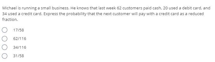 Michael is running a small business. He knows that last week 62 customers paid cash, 20 used a debit card, and
34 used a credit card. Express the probability that the next customer will pay with a credit card as a reduced
fraction.
17/58
62/116
34/116
O 31/58
