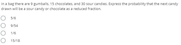 In a bag there are 9 gumballs, 15 chocolates, and 30 sour candies. Express the probability that the next candy
drawn will be a sour candy or chocolate as a reduced fraction.
O 5/6
9/54
O 1/6
O 15/18
