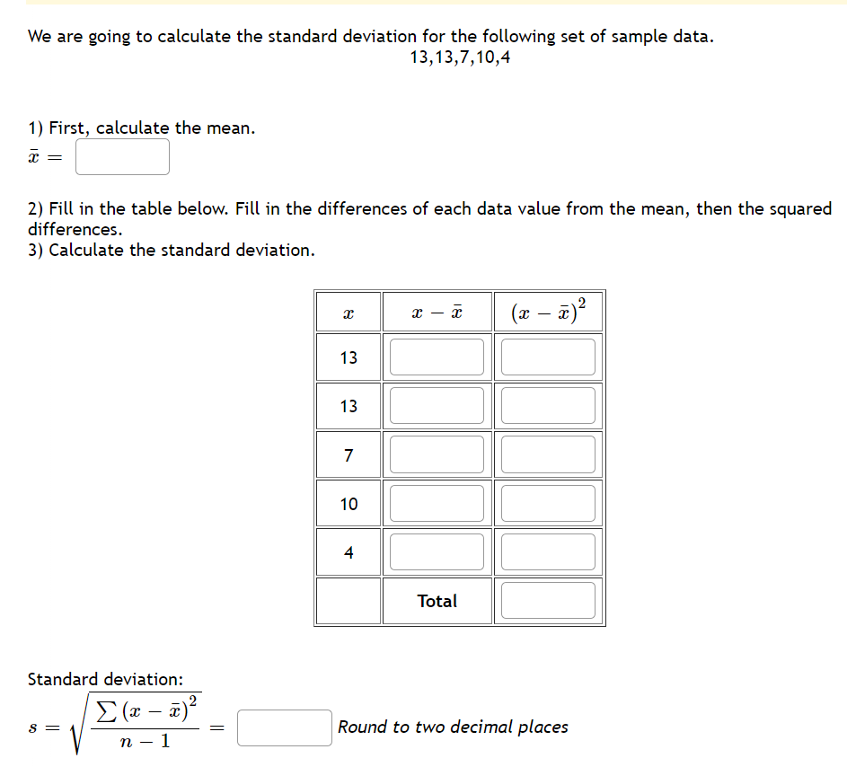 We are going to calculate the standard deviation for the following set of sample data.
13,13,7,10,4
1) First, calculate the mean.
x
2) Fill in the table below. Fill in the differences of each data value from the mean, then the squared
differences.
3) Calculate the standard deviation.
Standard deviation:
S =
Σ(x − x)²
n 1
||
x
13
13
7
10
4
X - x
Total
(x − x)²
-
Round to two decimal places