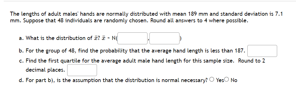 The lengths of adult males' hands are normally distributed with mean 189 mm and standard deviation is 7.1
mm. Suppose that 48 individuals are randomly chosen. Round all answers to 4 where possible.
a. What is the distribution of ? x ~ N(
b. For the group of 48, find the probability that the average hand length is less than 187.
c. Find the first quartile for the average adult male hand length for this sample size. Round to 2
decimal places.
d. For part b), is the assumption that the distribution is normal necessary? Yes No