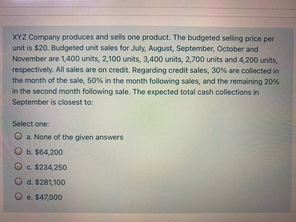 XYZ Company produces and sells one product. The budgeted selling price per
unit is $20. Budgeted unit sales for July, August, September, October and
November are 1,400 units, 2,100 units, 3,400 units, 2,700 units and 4,200 units,
respectively. All sales are on credit. Regarding credit sales, 30% are collected in
the month of the sale, 50% in the month following sales, and the remaining 20%
in the second month following sale. The expected total cash collections in
September is closest to:
Select one:
O a. None of the given answers
O b. $64,200
O c. $234,250
O d. $281,100
e. $47,000
