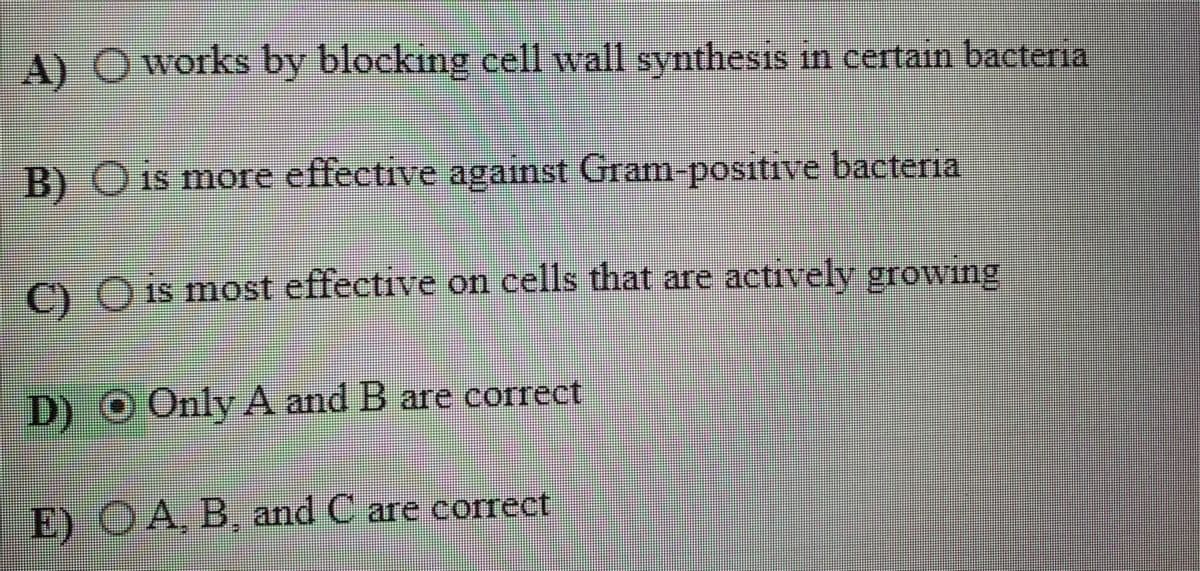 A) Oworks by blocking cell wall synthesis in certain bacteria
B) O is more effective against Gram-positive bacteria
C) O is most effective on cells that are actively growing
D)O Only A and B are correct
E) OA, B, and C are correct
