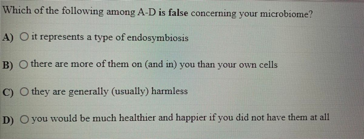 Which of the following amnong A-D is false concerning your microbiome?
IS
A) Ot represents a type of endosymbiosis
B)O there are more of them on (and in) you than your own cells
C) O they are generally (usually) harmless
D) O you wvould be much healthier and happier if you did not have them at all
110
