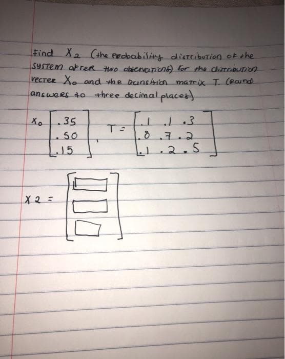 Find X2 (the erdbability distcibution okthe
SYSTEM akreR Hwo obsencnent) for the dirobution
vecreR Xo and the trunsision marix T (Raund
answers do three decimal places
Xo
35
50
8.7.2
15
2.5
X2=
