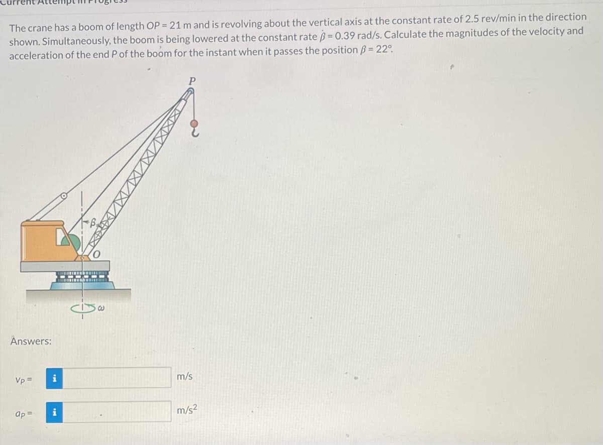 The crane has a boom of length OP = 21 m and is revolving about the vertical axis at the constant rate of 2.5 rev/min in the direction
shown. Simultaneously, the boom is being lowered at the constant rate = 0.39 rad/s. Calculate the magnitudes of the velocity and
acceleration of the end P of the boom for the instant when it passes the position ß = 22°
Answers:
Vp =
ap =
i
i
----
G
W
m/s
m/s²