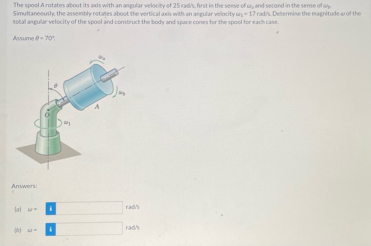 The spool A rotates about its axis with an angular velocity of 25 rad/s, first in the sense of w, and second in the sense of wb.
Simultaneously, the assembly rotates about the vertical axis with an angular velocity w₁ = 17 rad/s. Determine the magnitude w of the
total angular velocity of the spool and construct the body and space cones for the spool for each case.
Assume 8 = 70°.
Answers:
(a) w =
(b) w=
i
i
0
@a
A
@b
rad/s
rad/s