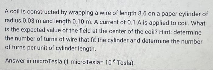 A coil is constructed by wrapping a wire of length 8.6 on a paper cylinder of
radius 0.03 m and length 0.10 m. A current of 0.1 A is applied to coil. What
is the expected value of the field at the center of the coil? Hint: determine
the number of turns of wire that fit the cylinder and determine the number
of turns per unit of cylinder length.
Answer in microTesla (1 microTesla= 106 Tesla).
