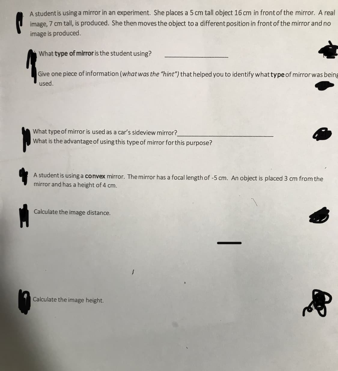A student is usinga mirror in an experiment. She places a 5 cm tall object 16 cm in front of the mirror. A real
image, 7 cm tall, is produced. She then moves the object to a different position in front of the mirror and no
image is produced.
What type of mirror is the student using?
Give one piece of information (what was the "hint") that helped you to identify what type of mirrorwas being
used.
What type of mirror is used as a car's sideview mirror?
What is the advantage of using this type of mirror for this purpose?
A student is using a convex mirror. The mirror has a focal length of -5 cm. An object is placed 3 cm from the
mirror and has a height of 4 cm.
Calculate the image distance.
Calculate the image height.
