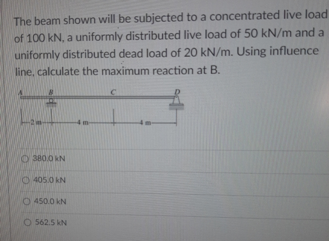 The beam shown will be subjected to a concentrated live load
of 100 kN, a uniformly distributed live load of 50 kN/m and a
uniformly distributed dead load of 20 kN/m. Using influence
line, calculate the maximum reaction at B.
B
4 m
m
380.0 kN
405.0 kN
450.0 kN
562.5 kN