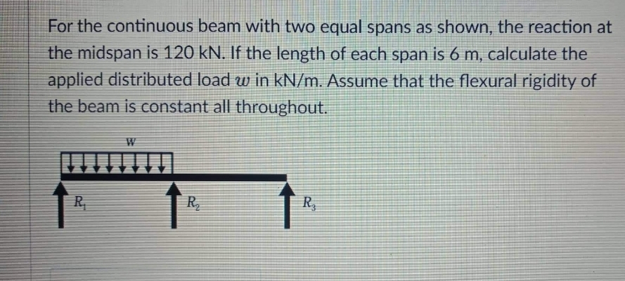 For the continuous beam with two equal spans as shown, the reaction at
the midspan is 120 kN. If the length of each span is 6 m, calculate the
applied distributed load w in kN/m. Assume that the flexural rigidity of
the beam is constant all throughout.
W
R₁
R₂
R₂