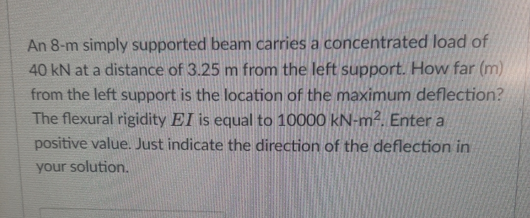 An 8-m simply supported beam carries a concentrated load of
40 kN at a distance of 3.25 m from the left support. How far (m)
from the left support is the location of the maximum deflection?
The flexural rigidity EI is equal to 10000 kN-m². Enter a
positive value. Just indicate the direction of the deflection in
your solution.