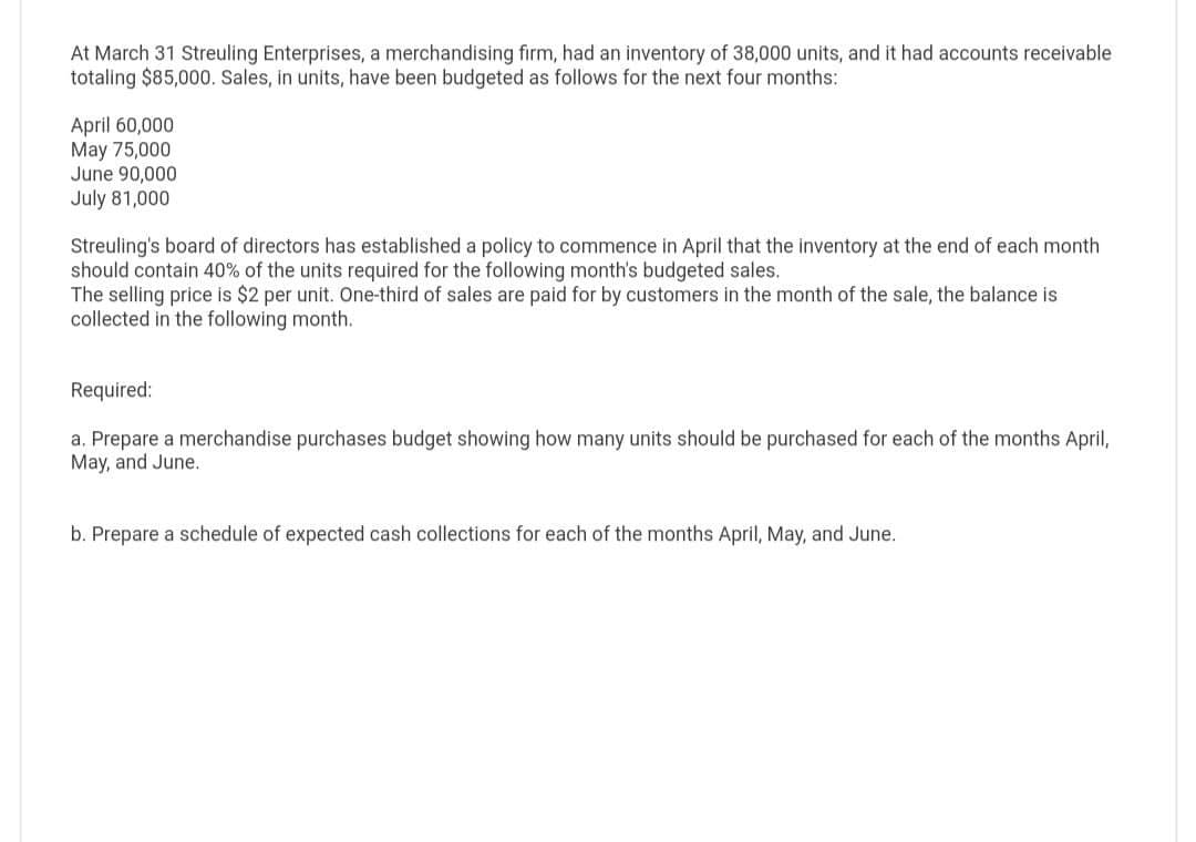 At March 31 Streuling Enterprises, a merchandising firm, had an inventory of 38,000 units, and it had accounts receivable
totaling $85,000. Sales, in units, have been budgeted as follows for the next four months:
April 60,000
May 75,000
June 90,000
July 81,000
Streuling's board of directors has established a policy to commence in April that the inventory at the end of each month
should contain 40% of the units required for the following month's budgeted sales.
The selling price is $2 per unit. One-third of sales are paid for by customers in the month of the sale, the balance is
collected in the following month.
Required:
a. Prepare a merchandise purchases budget showing how many units should be purchased for each of the months April,
May, and June.
b. Prepare a schedule of expected cash collections for each of the months April, May, and June.