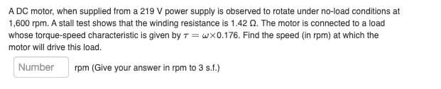 A DC motor, when supplied from a 219 V power supply is observed to rotate under no-load conditions at
1,600 rpm. A stall test shows that the winding resistance is 1.42 Q. The motor is connected to a load
whose torque-speed characteristic is given by Twx0.176. Find the speed (in rpm) at which the
motor will drive this load.
Number
rpm (Give your answer in rpm to 3 s.f.)