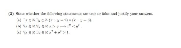 (3) State whether the following statements are true or
false and justify your answers.
(a) ar e Z 3y e Z (x+y = 2) A (x – y = 3).
(b) Vr €R Vy ER z > y →r' < y?.
(c) Vr €R 3y E R2² + y? > 1.
