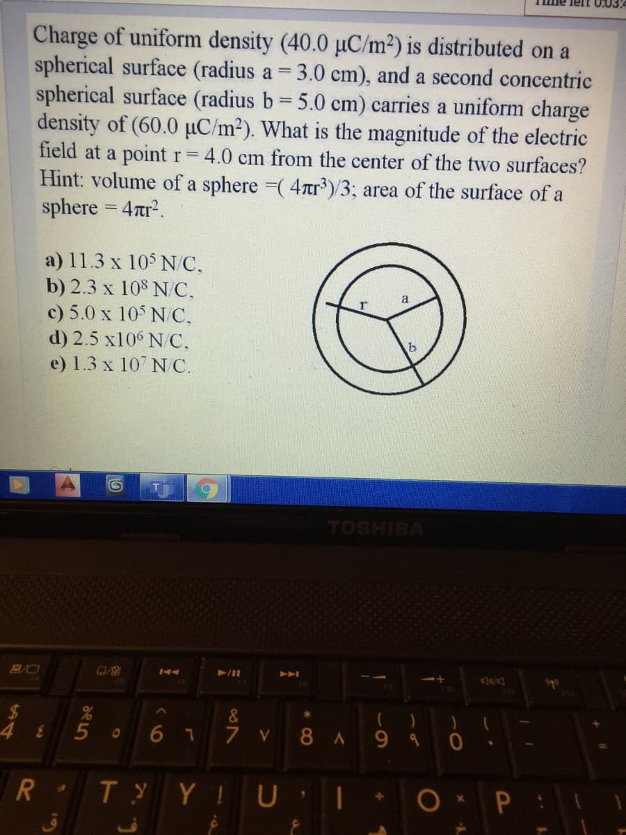 lelt
Charge of uniform density (40.0 uC/m²) is distributed on a
spherical surface (radius a = 3.0 cm), and a second concentric
spherical surface (radius b 5.0 cm) carries a uniform charge
density of (60.0 µC/m2). What is the magnitude of the electric
field at a point r 4.0 cm from the center of the two surfaces?
Hint: volume of a sphere =( 4Tor³)/3; area of the surface of a
sphere = 4tr?.
a) 11.3 x 105 N/C,
b) 2.3 x 108 N/C,
c) 5.0 x 105 N/C,
d) 2.5 x106 N/C.
e) 1.3 x 107 N/C.
TOSHIBA
A
of
&
5
6 7
7 V
8A 990
R
Ty YIU
ق
