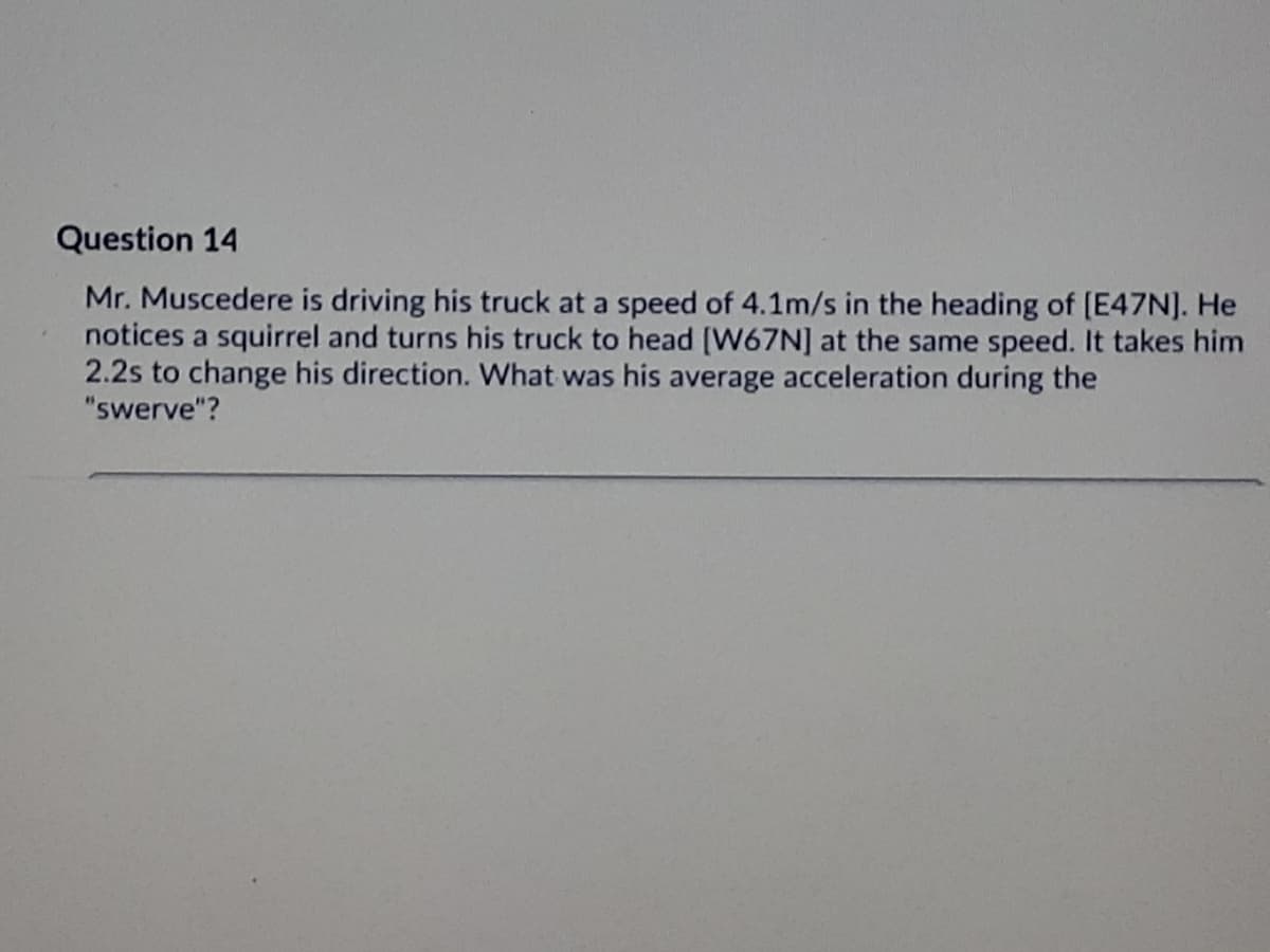 Question 14
Mr. Muscedere is driving his truck at a speed of 4.1m/s in the heading of (E47N]. He
notices a squirrel and turns his truck to head [W67N] at the same speed. It takes him
2.2s to change his direction. What was his average acceleration during the
"swerve"?
