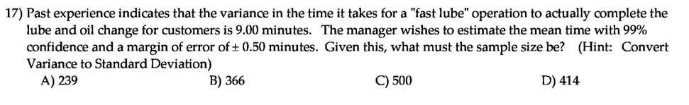 Past experience indicates that the variance in the time it takes for a "fast lube" operation to actually complete the
lube and oil change for customers is 9.00 minutes. The manager wishes to estimate the mean time with 99%
confidence and a margin of error of + 0.50 minutes. Given this, what must the sample size be? (Hint: Convert
Variance to Standard Deviation)
A) 239
B) 366
C) 500
D) 414
