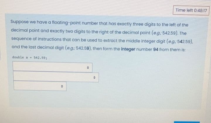 Time left 0:48:17
Suppose we have a floating-point number that has exactly three digits to the left of the
decimal point and exactly two digits to the right of the decimal point (e.g, 542.59). The
sequence of instructions that can be used to extract the middle integer digit (e.g; 542.59),
and the last decimal digit (e.g.; 542.59), then form the integer number 94 from them is:
double a =
542.59;
