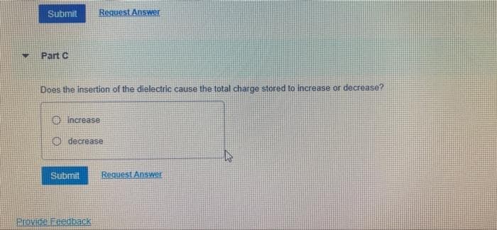 Submit
Request Answer
Part C
Does the insertion of the dielectric cause the total charge stored to increase or decrease?
O increase
O decrease
Submit
Request Answer
Provide Feedback
