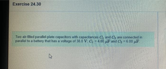 Exercise 24.30
Two air-filled parallel-plate capacitors with capacitances C and C, are connected in
parallel to a battery that has a voltage of 38 0 V. C = 4.00 pF and C = 6.00 µF
