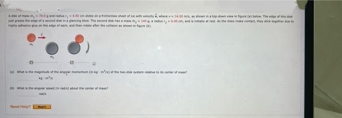 A esk of mass m,= 70.0g and radius r4.5 om sides en a ritioniess sheet of ce with veiscity v, where v 14.00 mys, as shown in a top-down view in figure (a) below. The edge of this disk
Just grees the edge oft a second diak in a glancing bow The second disk has a masa m, = 140 g, o radus - 00 cm, and is initialy at rest. As the disks moke contact, they stick tegether due to
Nighty achesive glue on the edge of each, and then rotate ofter the collision as shown in figure (b).
(n) What is the magnitude of the angsar momentum (in kg m/s) of the two-disk system relative to its center of mass?
(b) What is the angular speed (in rad/) about the center of mass
rad/s
Need Help?
Rest
