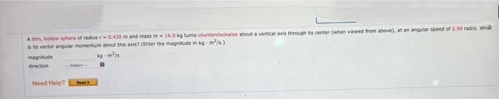 A thin, holow sphere of radius-0.430 m and mass m 16.0 kg turns counterclocowise about a vertical avis through its center (when viewed from above), at an angular speed of 2.90 rad/s. Whit
is its vector angular momentum about this axis? (Enter the magnitude in kg m/s.)
magnitude
kg m
Grection
Need Help?
Reat
