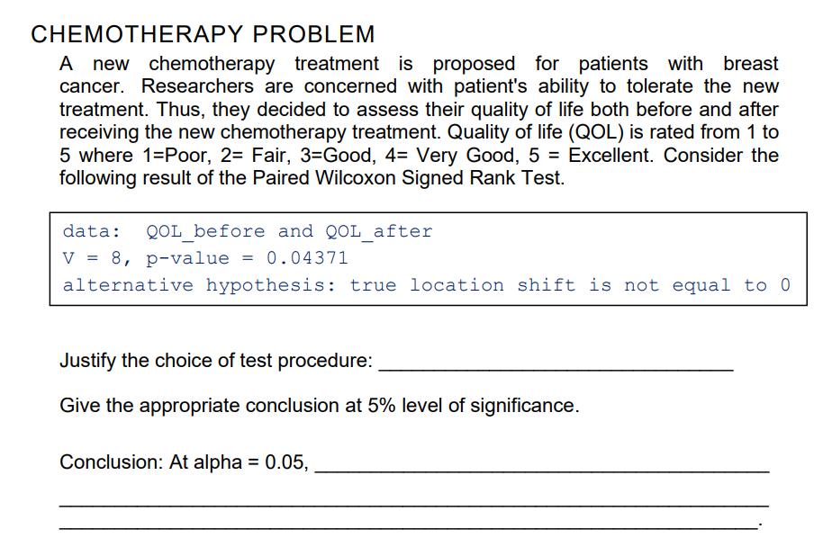 CHEMOTHERAPY PROBLEM
A new chemotherapy treatment is proposed for patients with breast
cancer. Researchers are concerned with patient's ability to tolerate the new
treatment. Thus, they decided to assess their quality of life both before and after
receiving the new chemotherapy treatment. Quality of life (QOL) is rated from 1 to
5 where 1=Poor, 2= Fair, 3=Good, 4= Very Good, 5 = Excellent. Consider the
following result of the Paired Wilcoxon Signed Rank Test.
data:
QOL before and QOL after
V = 8, p-value
alternative hypothesis: true location shift is not equal to 0
0.04371
Justify the choice of test procedure:
Give the appropriate conclusion at 5% level of significance.
Conclusion: At alpha = 0.05,
