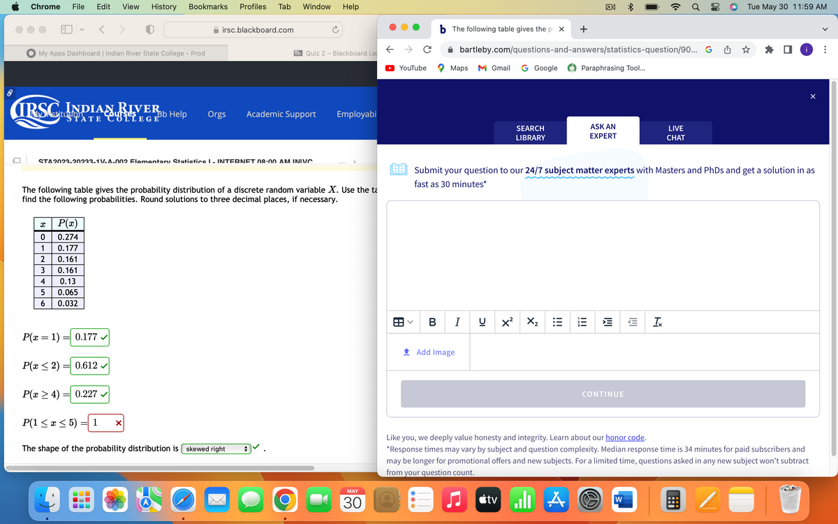 Chrome File Edit View History Bookmarks Profiles Tab
My Apps Dashboard | Indian River State College - Prod
IRSC
V
X
0
1
2
3
4
5
Guit INDIAN RIVER
6
P(x)
0.274
0.177
0.161
0.161
0.13
0.065
0.032
STA2023-20233-1 V-A-002 Flementary Statistics I - INTERNET 08:00 AM INIVC
P(x = 1) = 0.177
P(x ≤ 2)
P(x ≥ 4)
P(1 ≤ x ≤ 5)
0.612 ✓
Bb Help
The following table gives the probability distribution of a discrete random variable X. Use the ta
find the following probabilities. Round solutions to three decimal places, if necessary.
0.227
irsc.blackboard.com
1 X
Window Help
Bb Quiz 2 - Blackboard Le
Orgs Academic Support
The shape of the probability distribution is skewed right
Employabi
MAY
30
←
YouTube
8
<
b The following table gives the prox
Maps M Gmail G Google
SEARCH
LIBRARY
Add Image
bartleby.com/questions-and-answers/statistics-question/90... G
BIU X² X₂
+
:
□
tv alı A
Paraphrasing Tool...
ASK AN
EXPERT
*
Submit your question to our 24/7 subject matter experts with Masters and PhDs and get a solution in as
fast as 30 minutes*
IMI
CONTINUE
W
IVI
LIVE
CHAT
Tx
Tue May 30 11:59 AM
i
Like you, we deeply value honesty and integrity. Learn about our honor code.
*Response times may vary by subject and question complexity. Median response time is 34 minutes for paid subscribers and
may be longer for promotional offers and new subjects. For a limited time, questions asked in any new subject won't subtract
from your question count.
U
×
