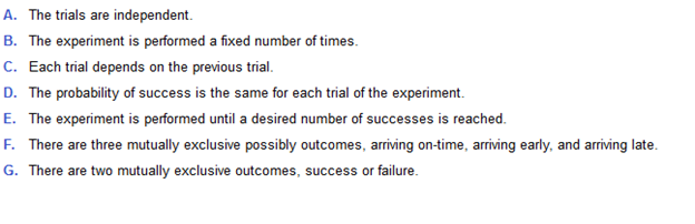 A. The trials are independent.
B. The experiment is performed a fixed number of times.
C. Each trial depends on the previous trial.
D. The probability of success is the same for each trial of the experiment.
E. The experiment is performed until a desired number of successes is reached.
F. There are three mutually exclusive possibly outcomes, arriving on-time, arriving early, and arriving late.
G. There are two mutually exclusive outcomes, success or failure.
