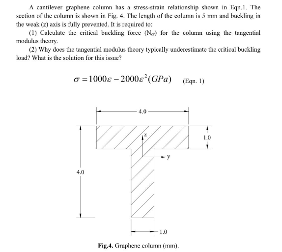 A cantilever graphene column has a stress-strain relationship shown in Eqn.1. The
section of the column is shown in Fig. 4. The length of the column is 5 mm and buckling in
the weak (z) axis is fully prevented. It is required to:
(1) Calculate the critical buckling force (Ner) for the column using the tangential
modulus theory.
(2) Why does the tangential modulus theory typically underestimate the critical buckling
load? What is the solution for this issue?
o=1000-2000&² (GPa)
(Eqn. 1)
4.0
4.0
y
1.0
Fig.4. Graphene column (mm).
1.0