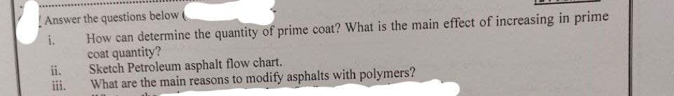 Answer the questions below (
i.
How can determine the quantity of prime coat? What is the main effect of increasing in prime
coat quantity?
ii.
iii.
Sketch Petroleum asphalt flow chart.
What are the main reasons to modify asphalts with polymers?