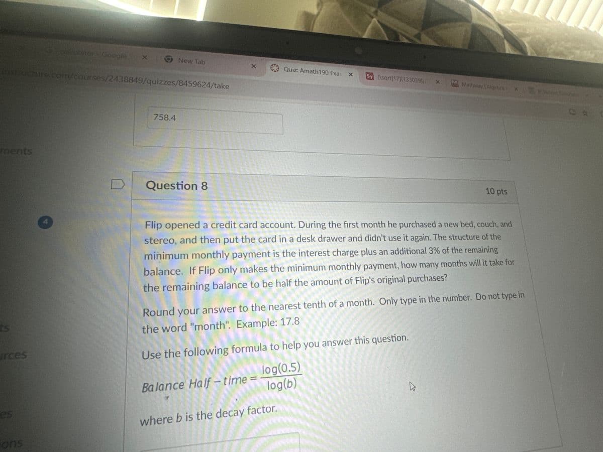 calculator - Google
X
New Tab
X
Quiz: Amath190 Exar x
Sy (\sqrt[17][133099)/X
Mathway | Algebra: xs
instructure.com/courses/2438849/quizzes/8459624/take
CA
ments
4
758.4
D
Question 8
10 pts
ts
arces
es
ons
Flip opened a credit card account. During the first month he purchased a new bed, couch, and
stereo, and then put the card in a desk drawer and didn't use it again. The structure of the
minimum monthly payment is the interest charge plus an additional 3% of the remaining
balance. If Flip only makes the minimum monthly payment, how many months will it take for
the remaining balance to be half the amount of Flip's original purchases?
Round your answer to the nearest tenth of a month. Only type in the number. Do not type in
the word "month". Example: 17.8
Use the following formula to help you answer this question.
Balance Half-time =
log(0.5)
log(b)
where b is the decay factor.
B