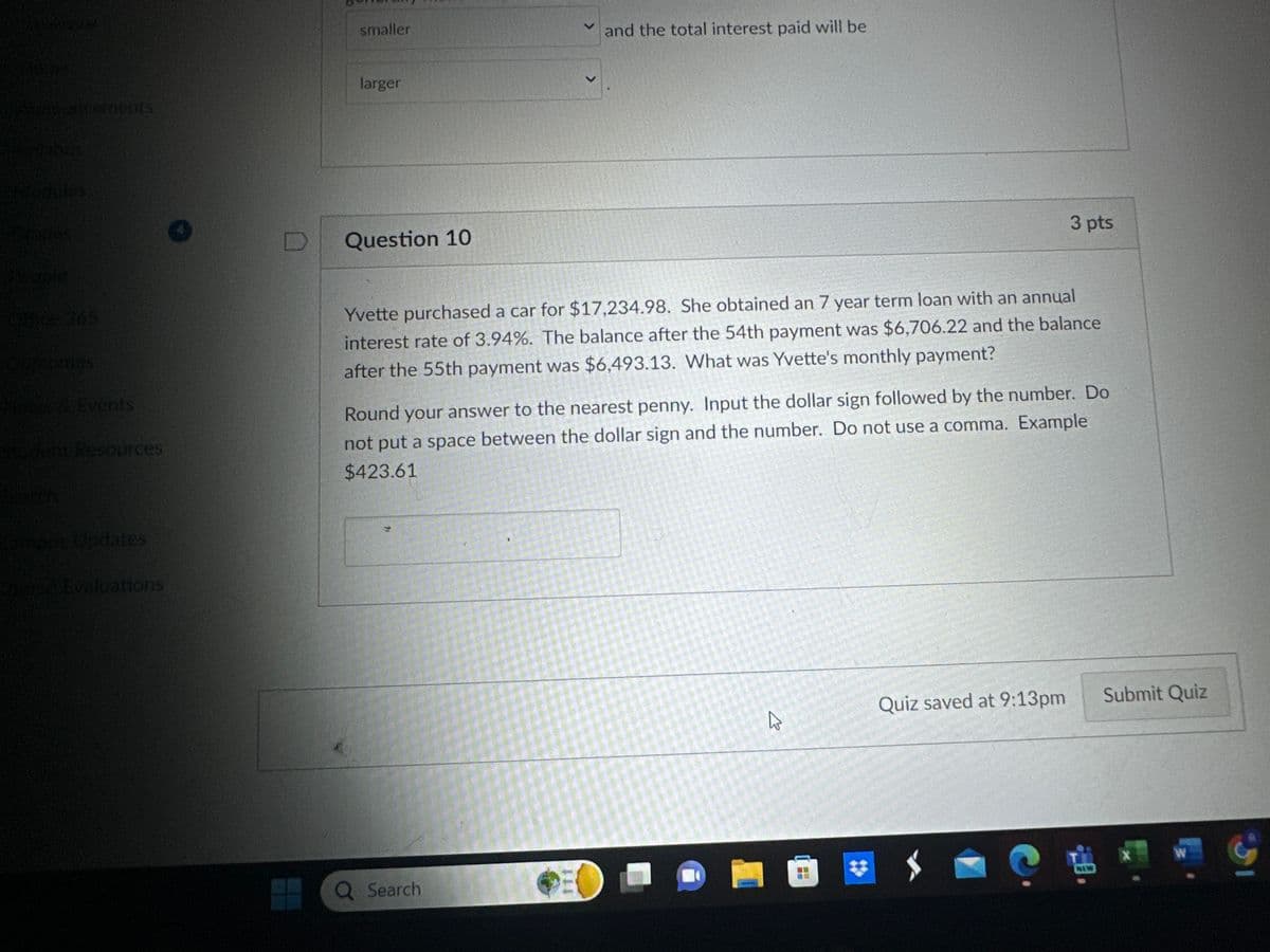 smaller
and the total interest paid will be
Aexuncements
Svilabus
Modules
larger
Question 10
3 pts
Ghice 365
tcomes
Tews & Events
Sident Resources
Yvette purchased a car for $17,234.98. She obtained an 7 year term loan with an annual
interest rate of 3.94%. The balance after the 54th payment was $6,706.22 and the balance
after the 55th payment was $6,493.13. What was Yvette's monthly payment?
Round your answer to the nearest penny. Input the dollar sign followed by the number. Do
not put a space between the dollar sign and the number. Do not use a comma. Example
$423.61
mpus Updates
Borse Evaluations
Q Search
Quiz saved at 9:13pm
Submit Quiz
R
T
X
W
NEW