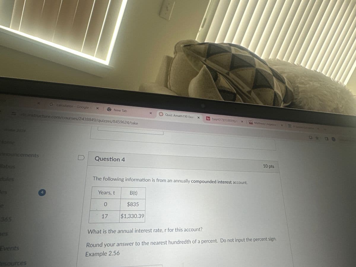 G calculator - Google S x
New Tab
Quiz: Amath190 Exar x Sy (\sqrt[17](13303911/X
Mathway | Algebra
X
rtcinstructure.com/courses/2438849/quizzes/8459624/take
Winter 2024
Home
nnouncements
D
Question 4
labus
dules
des
e
The following information is from an annually compounded interest account.
Years, t
B(t)
0
$835
17
$1,330.39
10 pts
365
es
Events
esources
What is the annual interest rate, r for this account?
Round your answer to the nearest hundredth of a percent. Do not input the percent sign.
Example 2.56