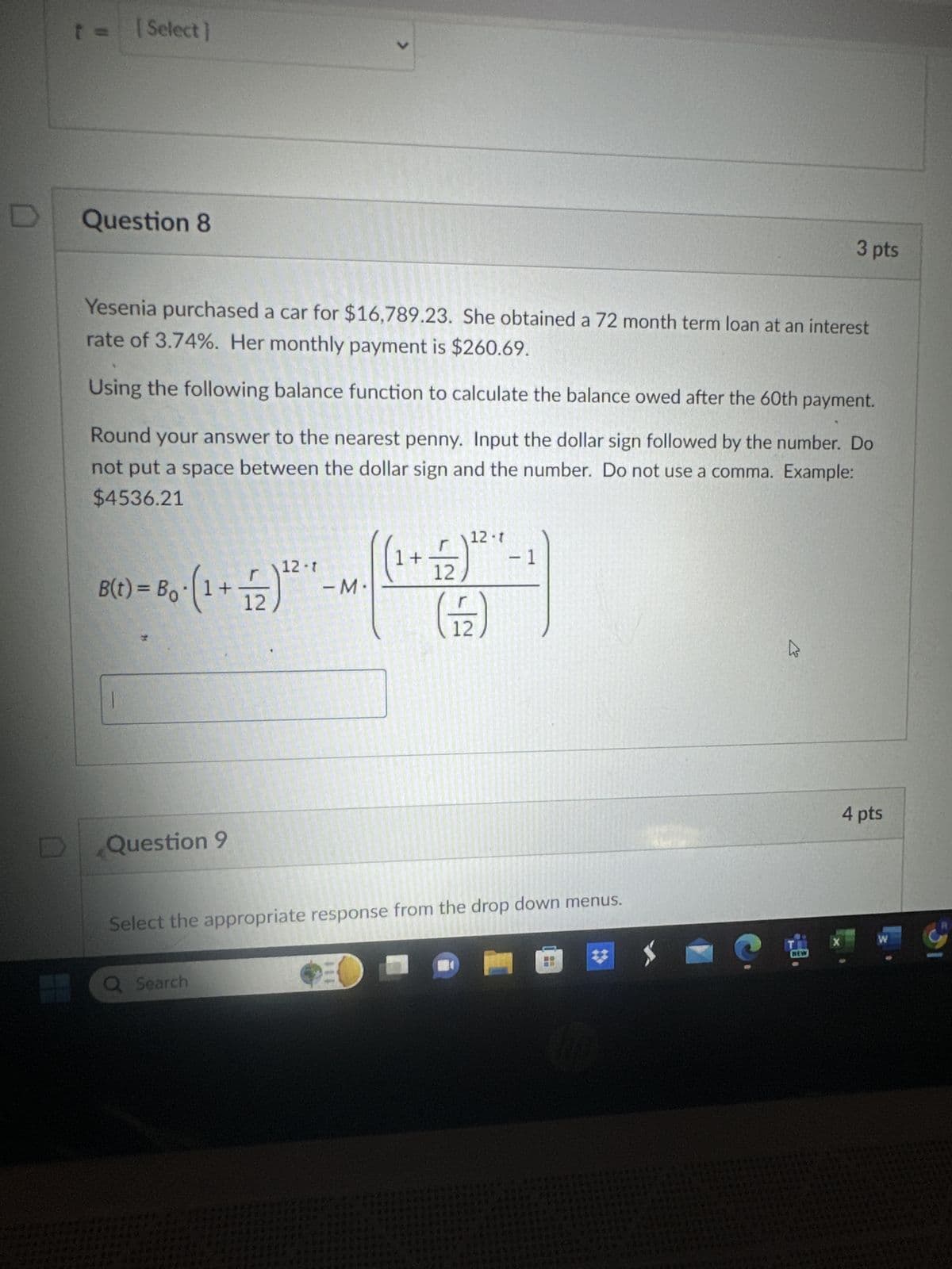 [Select]
Question 8
L
3 pts
Yesenia purchased a car for $16,789.23. She obtained a 72 month term loan at an interest
rate of 3.74%. Her monthly payment is $260.69.
Using the following balance function to calculate the balance owed after the 60th payment.
Round your answer to the nearest penny. Input the dollar sign followed by the number. Do
not put a space between the dollar sign and the number. Do not use a comma. Example:
$4536.21
12-1
1 +
12
12-7
- 1
-M
(F)
B(t) = Bo⋅ (1 + 2)²
D
Question 9
Select the appropriate response from the drop down menus.
Q Search
B
4 pts
X
W
NEW