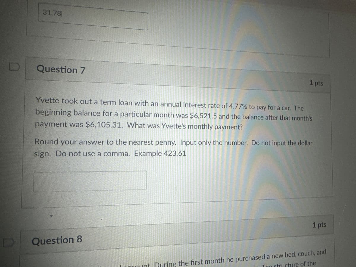 31.78
Question 7
1 pts
Yvette took out a term loan with an annual interest rate of 4.77% to pay for a car. The
beginning balance for a particular month was $6,521.5 and the balance after that month's
payment was $6,105.31. What was Yvette's monthly payment?
Round your answer to the nearest penny. Input only the number. Do not input the dollar
sign. Do not use a comma. Example 423.61
D
Question 8
1 pts
int During the first month he purchased a new bed, couch, and
The structure of the