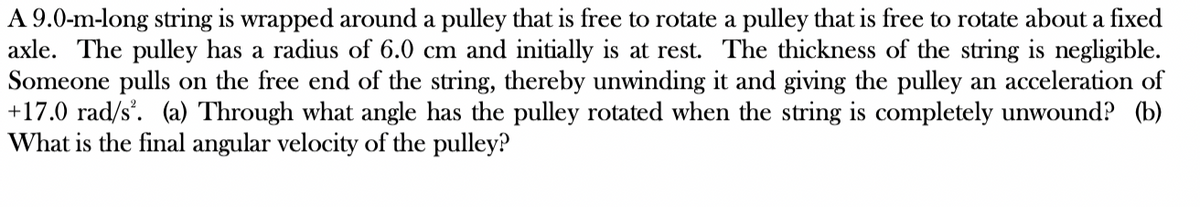 A 9.0-m-long string is wrapped around a pulley that is free to rotate a pulley that is free to rotate about a fixed
axle. The pulley has a radius of 6.0 cm and initially is at rest. The thickness of the string is negligible.
Someone pulls on the free end of the string, thereby unwinding it and giving the pulley an acceleration of
+17.0 rad/s². (a) Through what angle has the pulley rotated when the string is completely unwound? (b)
What is the final angular velocity of the pulley?